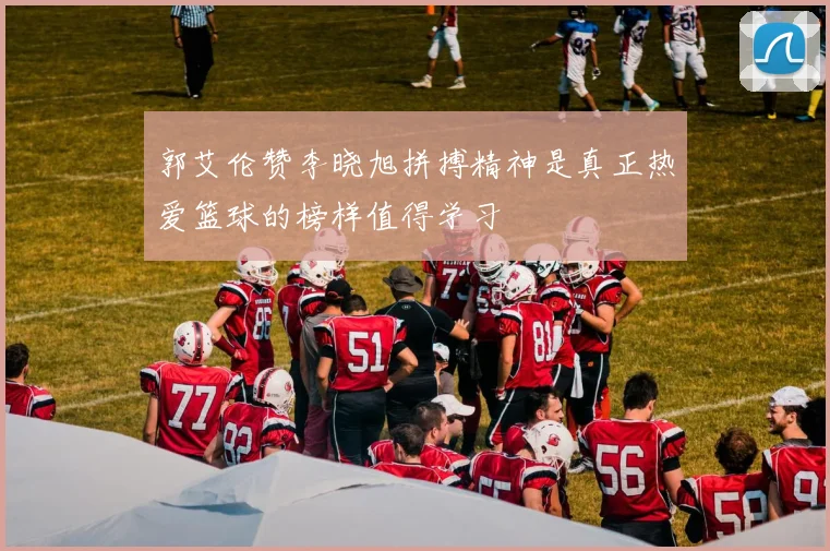 郭艾伦赞李晓旭拼搏精神是真正热爱篮球的榜样值得学习