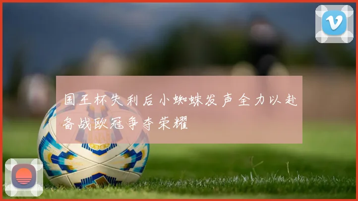 国王杯失利后小蜘蛛发声全力以赴备战欧冠争夺荣耀