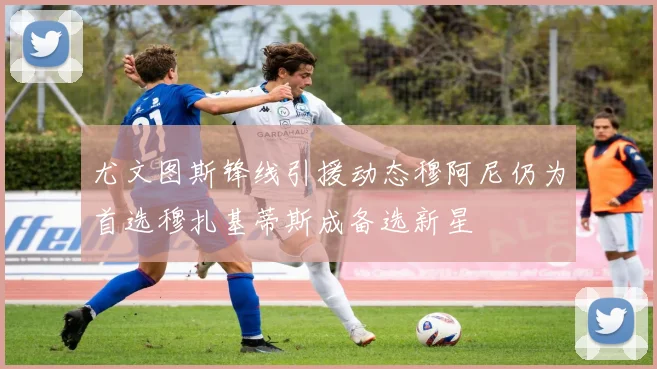 尤文图斯锋线引援动态穆阿尼仍为首选穆扎基蒂斯成备选新星