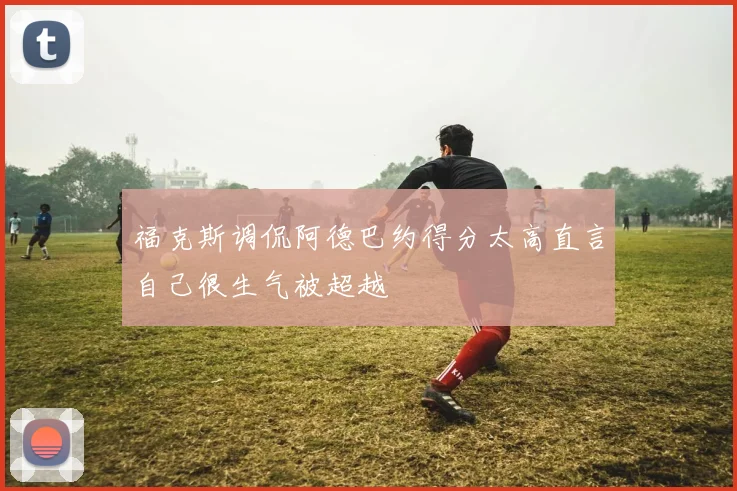 福克斯调侃阿德巴约得分太高直言自己很生气被超越