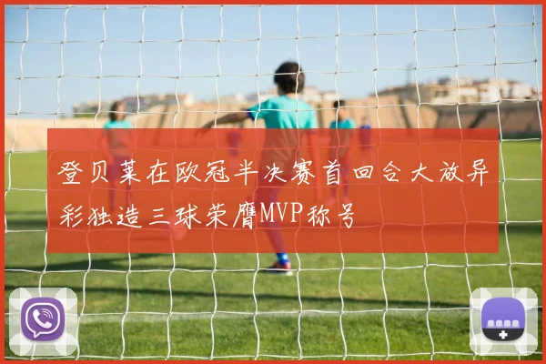 登贝莱在欧冠半决赛首回合大放异彩独造三球荣膺MVP称号