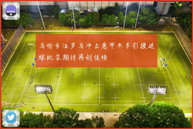 马伦专注罗马冲击意甲冬季引援进球纪录期待再创佳绩