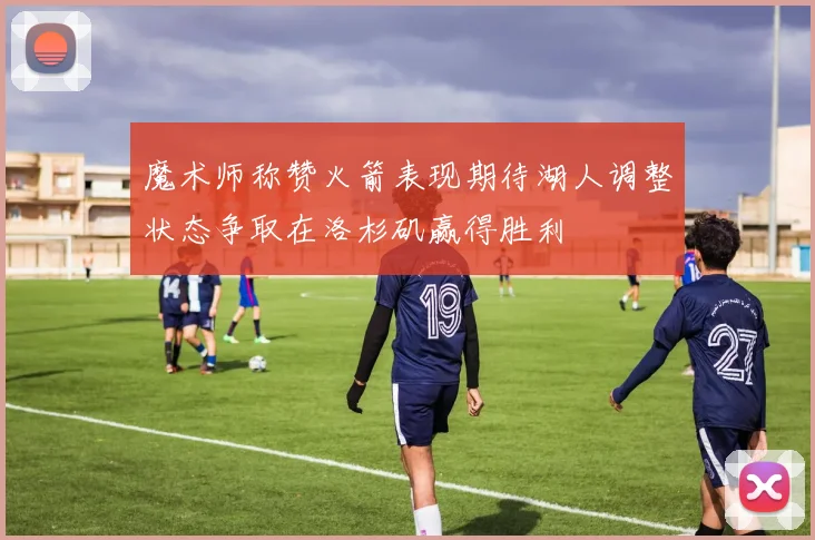 魔术师称赞火箭表现期待湖人调整状态争取在洛杉矶赢得胜利
