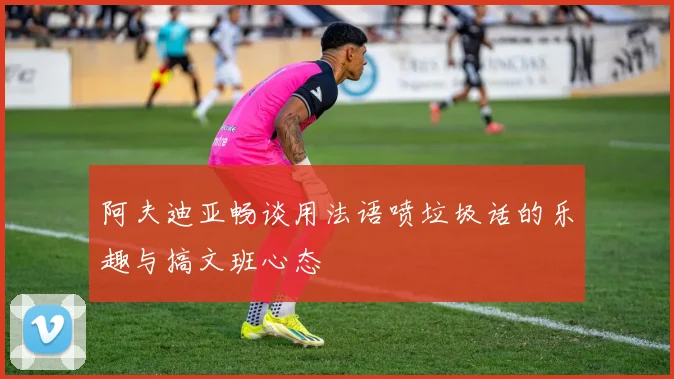 阿夫迪亚畅谈用法语喷垃圾话的乐趣与搞文班心态
