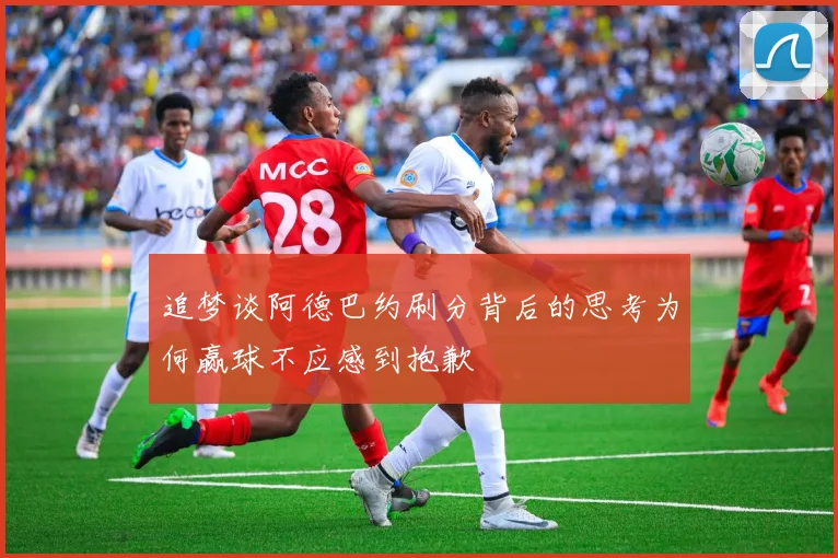 追梦谈阿德巴约刷分背后的思考为何赢球不应感到抱歉