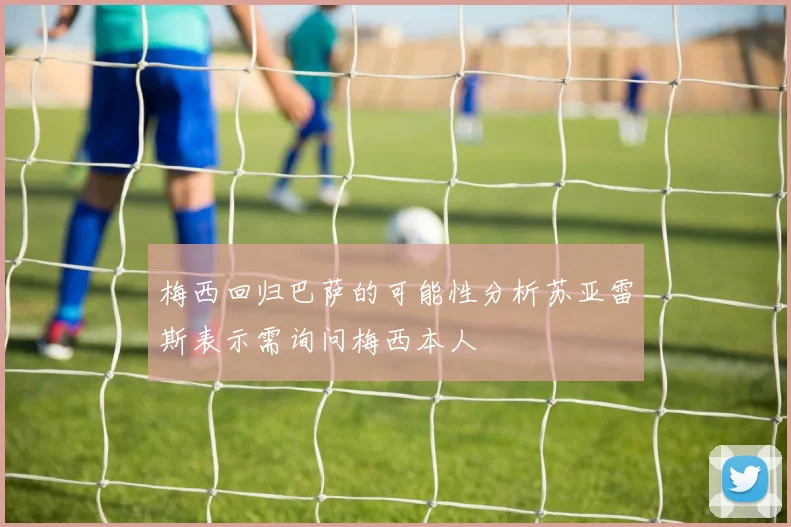 梅西回归巴萨的可能性分析苏亚雷斯表示需询问梅西本人