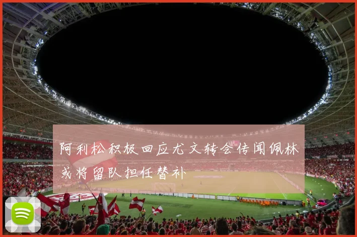 阿利松积极回应尤文转会传闻佩林或将留队担任替补