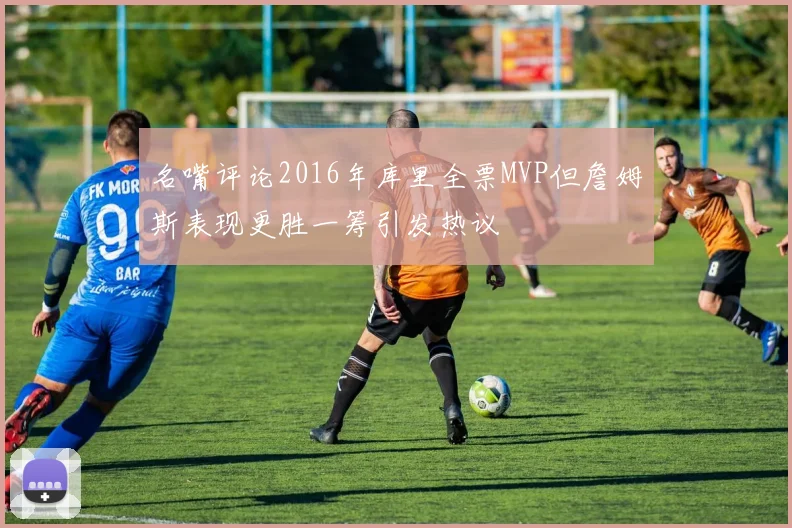 名嘴评论2016年库里全票MVP但詹姆斯表现更胜一筹引发热议