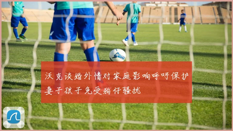 沃克谈婚外情对家庭影响呼吁保护妻子孩子免受狗仔骚扰